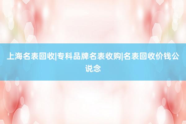 上海名表回收|专科品牌名表收购|名表回收价钱公说念