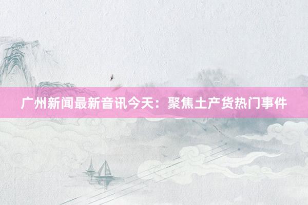 广州新闻最新音讯今天：聚焦土产货热门事件