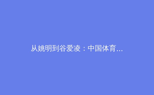 从姚明到谷爱凌：中国体育国际影响力的演变与未来挑战 - 2